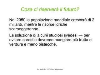 La moda del VEG- Sara Napolitano
Cosa ci riserverà il futuro?
Nel 2050 la popolazione mondiale crescerà di 2
miliardi, mentre le risorse idriche
scarseggeranno.
La soluzione di alcuni studiosi svedesi → per
evitare carestie dovremo mangiare più frutta e
verdura e meno bistecche.
 