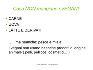 La moda del VEG- Sara Napolitano
Cosa NON mangiano i VEGANI:
● CARNE
● UOVA
● LATTE E DERIVATI
….. ma neanche: pesce e miele!
I vegani non usano neanche prodotti di origine
animale ( pelli, pellicce, cosmetici... )
 