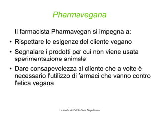 La moda del VEG- Sara Napolitano
Pharmavegana
Il farmacista Pharmavegan si impegna a:
● Rispettare le esigenze del cliente vegano
● Segnalare i prodotti per cui non viene usata
sperimentazione animale
● Dare consapevolezza al cliente che a volte è
necessario l'utilizzo di farmaci che vanno contro
l'etica vegana
 