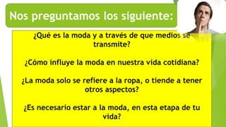 Nos preguntamos los siguiente:
¿Qué es la moda y a través de que medios se
transmite?
¿Cómo influye la moda en nuestra vida cotidiana?
¿La moda solo se refiere a la ropa, o tiende a tener
otros aspectos?
¿Es necesario estar a la moda, en esta etapa de tu
vida?