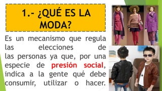 1.- ¿QUÉ ES LA
MODA?
Es un mecanismo que regula
las elecciones de
las personas ya que, por una
especie de presión social,
indica a la gente qué debe
consumir, utilizar o hacer.