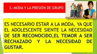 3.-MODA Y LA PRESIÓN DE GRUPO
ES NECESARIO ESTAR A LA MODA, YA QUE
EL ADOLESCENTE SIENTE LA NECESIDAD
DE SER RECONOCIDO,EL TEMOR A SER
RECHAZADO Y LA NECESIDAD DE
GUSTAR.