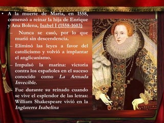 • A la muerte de María, en 1558,
comenzó a reinar la hija de Enrique
y Ana Bolena, Isabel I (1558-1603)
– Nunca se casó, por lo que
murió sin descendencia.
– Eliminó las leyes a favor del
catolicismo y volvió a implantar
el anglicanismo.
– Impulsó la marina: victoria
contra los españoles en el suceso
conocido como La Armada
Invecible.
– Fue durante su reinado cuando
se vive el esplendor de las letras:
William Shakespeare vivió en la
Inglaterra Isabelina
 
