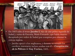 • En 1603 sube al trono Jacobo I, hijo de una prima segunda de
Isabel, y reina de Escocia, María Estuardo, que había muerto
decapitada por orden de Isabel por conspirar por obtener la
corona inglesa.
– Jacobo apoyó a los anglicanos, y durante su reinado los
catolicos intentaron incluso acabar con él – Conspiración
de la Pólvora de Guy Fawkes, 1605.
 