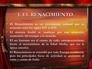 I. EL RENACIMIENTO.I. EL RENACIMIENTO.
• El Renacimiento es un movimiento cultural que se
entiende entre los siglos XIV al XVI.
• El sistema feudal se sustituye por una economía
monetaria: del trueque a la moneda.
• El ser humano era el centro de todo: antropocentrismo
frente al teocentrismo de la Edad Media, que era la
época anterior.
• El Renacimiento se extendió por toda Europa occidental,
pero los principales focos de actividad se asentaron al
norte y centro de Italia.
 
