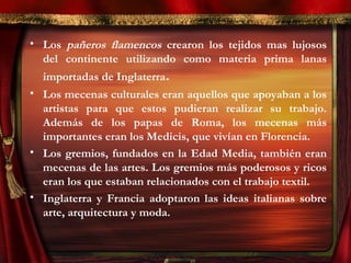 • Los pañeros flamencos crearon los tejidos mas lujosos
del continente utilizando como materia prima lanas
importadas de Inglaterra.
• Los mecenas culturales eran aquellos que apoyaban a los
artistas para que estos pudieran realizar su trabajo.
Además de los papas de Roma, los mecenas más
importantes eran los Medicis, que vivían en Florencia.
• Los gremios, fundados en la Edad Media, también eran
mecenas de las artes. Los gremios más poderosos y ricos
eran los que estaban relacionados con el trabajo textil.
• Inglaterra y Francia adoptaron las ideas italianas sobre
arte, arquitectura y moda.
 