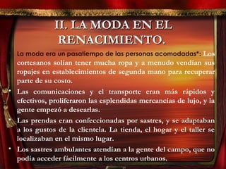 II. LA MODA EN ELII. LA MODA EN EL
RENACIMIENTO.RENACIMIENTO.
• La moda era un pasatiempo de las personas acomodadas*: Los
cortesanos solían tener mucha ropa y a menudo vendían sus
ropajes en establecimientos de segunda mano para recuperar
parte de su costo.
• Las comunicaciones y el transporte eran más rápidos y
efectivos, proliferaron las esplendidas mercancías de lujo, y la
gente empezó a desearlas.
• Las prendas eran confeccionadas por sastres, y se adaptaban
a los gustos de la clientela. La tienda, el hogar y el taller se
localizaban en el mismo lugar.
• Los sastres ambulantes atendían a la gente del campo, que no
podía acceder fácilmente a los centros urbanos.
 