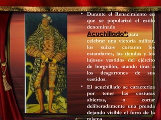 • Durante el Renacimiento en
que se popularizó el estilo
denominado
Acuchillado*:Acuchillado*:para
celebrar una victoria militar,
los suizos cortaron los
estandartes, las tiendas y los
lujosos vestidos del ejército
de borgoñón, atando tiras a
los desgarrones de sus
vestidos.
• El acuchillado se caracteriza
por tener las costuras
abiertas, o cortar
deliberadamente una prenda
dejando visible el forro de la
 