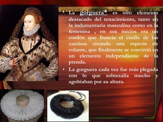 • La gorgueragorguera** es otro elemento
destacado del renacimiento, tanto en
la indumentaria masculina como en la
femenina , en sus inicios era un
cordón que fruncía el cuello de las
camisas creando una especie de
volante, que finalmente se convirtió en
un elemento independiente de la
prenda.
• La gorguera cada vez fue más plegada
con lo que sobresalía mucho y
agobiaban por su altura.
 