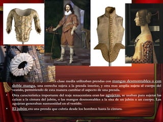 • Los hombres y mujeres de la clase media utilizaban prendas con mangas desmontables o conmangas desmontables o con
doble mangadoble manga, una estrecha sujeta a la prenda interior, y otra mas amplia sujeta al cuerpo del
vestido, permitiendo de esta manera cambiar el aspecto de una prenda.
• Otra característica importante del traje renacentista eran las agujetasagujetas, se usaban para sujetar las
calzas a la cintura del jubón, o las mangas desmontables a la sisa de un jubón o un cuerpo. Las
agujetas generaban suntuosidad en el vestido.
• El jubónEl jubón era una prenda que cubría desde los hombros hasta la cintura.
 