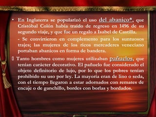 • En Inglaterra se popularizó el uso del abanico*del abanico*, que
Cristóbal Colón había traído de regreso en 1496 de su
segundo viaje, y que fue un regalo a Isabel de Castilla.
- Se convirtieron en complemento para los suntuosos
trajes; las mujeres de los ricos mercaderes veneciano
portaban abanicos en forma de bandera.
 Tanto hombres como mujeres utilizaban pañuelospañuelos, que
tenían carácter decorativo. El pañuelo fue considerado el
objeto definitorio de lujo, por lo que los pobres tenían
prohibido su uso por ley. La mayoría eran de lino o seda,
con el tiempo llegaron a estar adornados con remates de
encaje o de ganchillo, bordes con borlas y bordados.
 