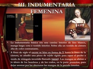 III. INDUMENTARIAIII. INDUMENTARIA
FEMENINAFEMENINA
• La indumentaria básica era una camisa interior de lino blanco,
manga larga: cota o vestido interior. Sobre ella un vestido de cintura
alta de color contrastante.
• A fines de siglo el escote se hizo en forma de V hasta la línea de la
cintura, se añadió una pieza de tejido rígido para tapar el pecho a
modo de triángulo invertido llamado tassel. Las mangas se abrían a
la altura de los hombros y de los codos, en la parte posterior, para
dejar asomar por las aberturas las mangas de la prenda interior.
 