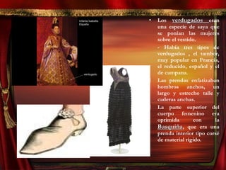 • Los verdugadosverdugados eran
una especie de saya que
se ponían las mujeres
sobre el vestido.
- Había tres tipos de
verdugados , el tambor,
muy popular en Francia,
el reducido, español y el
de campana.
 Las prendas enfatizaban
hombros anchos, un
largo y estrecho talle y
caderas anchas.
 La parte superior del
cuerpo femenino era
oprimida con la
BasquiñaBasquiña, que era una
prenda interior tipo corsé
de material rígido.
 
