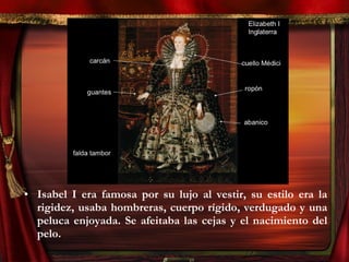 • Isabel I era famosa por su lujo al vestir, su estilo era la
rigidez, usaba hombreras, cuerpo rígido, verdugado y una
peluca enjoyada. Se afeitaba las cejas y el nacimiento del
pelo.
 