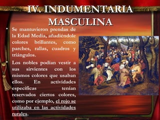 IV. INDUMENTARIAIV. INDUMENTARIA
MASCULINAMASCULINA• Se mantuvieron prendas de
la Edad Media, añadiéndole
colores brillantes, como
parches, rallas, cuadros y
triángulos.
• Los nobles podían vestir a
sus sirvientes con los
mismos colores que usaban
ellos. En actividades
específicas tenían
reservados ciertos colores,
como por ejemplo, el rojo se
utilizaba en las actividades
rurales.
 