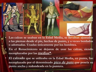 • Las calzas se usaban en la Edad Media, se llevaban ajustadas
a las piernas desde el pie, hechas de punto, y a veces bordadas
o adornadas. Usadas únicamente por los hombres.
• En el Renacimiento se dejaron de usar las calzas, siendo
reemplazadas por las medias*.
• El calzado que se utilizaba en la Edad Media, en punta, fue
reemplazado por el denominado pico de patopico de pato que poseía su
punta ancha y redondeada en la puntera.
 