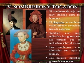 V. SOMBREROS Y TOCADOSV. SOMBREROS Y TOCADOS
• El sombrero de paja era
muy utilizado entre los
hombres
• El chaperón,chaperón, un sombrero
estilo turbante evolucionó
hacia la caperusa.
• También eran muy
utilizadas las gorras con
ala estrecha que se
inclinaban sobre el rostro.
• Los sombreros eran
adornados con joyas y
plumas.
• Las mujeres utilizaban
gorros de terciopelo.
 