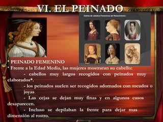 VI. EL PEINADOVI. EL PEINADO
• PEINADO FEMENINO
• Frente a la Edad Media, las mujeres mostraran su cabello:
- cabellos muy largos recogidos con peinados muy
elaborados*.
- los peinados suelen ser recogidos adornados con tocados o
joyas
- Las cejas se dejan muy finas y en algunos casos
desaparecen.
- Incluso se depilaban la frente para dejar mas
dimensión al rostro.
 