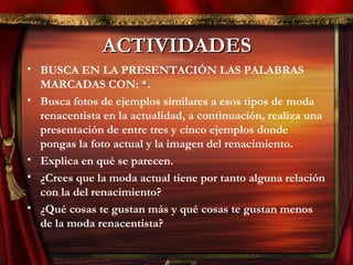 ACTIVIDADESACTIVIDADES
• BUSCA EN LA PRESENTACIÓN LAS PALABRAS
MARCADAS CON: **.
• Busca fotos de ejemplos similares a esos tipos de moda
renacentista en la actualidad, a continuación, realiza una
presentación de entre tres y cinco ejemplos donde
pongas la foto actual y la imagen del renacimiento.
• Explica en qué se parecen.
• ¿Crees que la moda actual tiene por tanto alguna relación
con la del renacimiento?
• ¿Qué cosas te gustan más y qué cosas te gustan menos
de la moda renacentista?
 