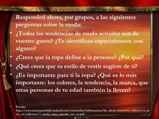 Responded ahora, por grupos, a las siguientes
preguntas sobre la moda:
• ¿Todos las tendencias de moda actuales son de
vuestro gusto? ¿Te identificas especialmente con
alguno?
• ¿Crees que la ropa define a la persona? ¿Por qué?
• ¿Qué crees que tu estilo de vestir sugiere de tí?
• ¿Es importante para ti la ropa? ¿Qué es lo más
importante: los colores, la tendencia, la marca, que
otras personas de tu edad también la lleven?
• Fuente:
http://www.kontsumobide.euskadi.eus/contenidos/informacion/kb_oferta_formativa_talleres/es_pr
im_cic/adjuntos/7_moda_ropa_calzado_eso_es.pdf
 