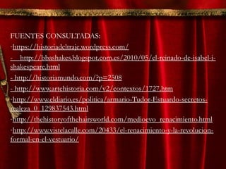 FUENTES CONSULTADAS:
-https://historiadeltraje.wordpress.com/
- http://bbashakes.blogspot.com.es/2010/05/el-reinado-de-isabel-i-
shakespeare.html
- http://historiamundo.com/?p=2508
- http://www.artehistoria.com/v2/contextos/1727.htm
-http://www.eldiario.es/politica/armario-Tudor-Estuardo-secretos-
realeza_0_129837543.html
-http://thehistoryofthehairsworld.com/medioevo_renacimiento.html
-http://www.vistelacalle.com/20433/el-renacimiento-y-la-revolucion-
formal-en-el-vestuario/
 