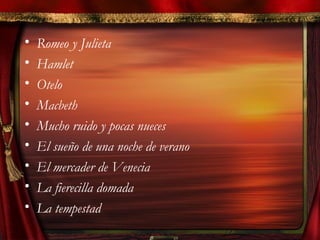 • Romeo y Julieta
• Hamlet
• Otelo
• Macbeth
• Mucho ruido y pocas nueces
• El sueño de una noche de verano
• El mercader de Venecia
• La fierecilla domada
• La tempestad
 