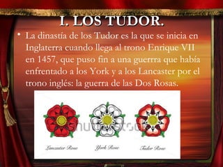 I. LOS TUDOR.I. LOS TUDOR.
• La dinastía de los Tudor es la que se inicia en
Inglaterra cuando llega al trono Enrique VII
en 1457, que puso fin a una guerrra que había
enfrentado a los York y a los Lancaster por el
trono inglés: la guerra de las Dos Rosas.
 