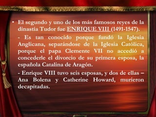 • El segundo y uno de los más famosos reyes de la
dinastía Tudor fue ENRIQUE VIII (1491-1547).
- Es tan conocido porque fundó la Iglesia
Anglicana, separándose de la Iglesia Católica,
porque el papa Clemente VII no accedió a
concederle el divorcio de su primera esposa, la
española Catalina de Aragón.
- Enrique VIII tuvo seis esposas, y dos de ellas –
Ana Bolena y Catherine Howard, murieron
decapitadas.
 
