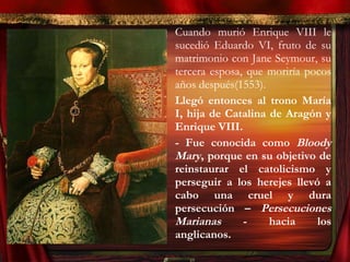 • Cuando murió Enrique VIII le
sucedió Eduardo VI, fruto de su
matrimonio con Jane Seymour, su
tercera esposa, que moriría pocos
años después(1553).
• Llegó entonces al trono María
I, hija de Catalina de Aragón y
Enrique VIII.
- Fue conocida como Bloody
Mary, porque en su objetivo de
reinstaurar el catolicismo y
perseguir a los herejes llevó a
cabo una cruel y dura
persecución – Persecuciones
Marianas - hacia los
anglicanos.
 