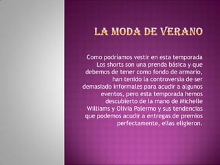 Como podríamos vestir en esta temporada
      Los shorts son una prenda básica y que
 debemos de tener como fondo de armario,
            han tenido la controversia de ser
demasiado informales para acudir a algunos
        eventos, pero esta temporada hemos
         descubierto de la mano de Michelle
  Williams y Olivia Palermo y sus tendencias
 que podemos acudir a entregas de premios
             perfectamente, ellas eligieron.
 