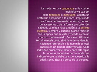 La moda, es una tendencia en la cual el
                          individuo ya sea del
      sexo femenino o masculino, adopta un
 vestuario apropiado a la época, implicando
    una forma determinada de vestir, del uso
    de accesorios o de la forma y/o color del
  cabello. La moda hace alusión a la belleza
 estética, siempre y cuando guarde relación
  con la época que se esté viviendo o con un
   contexto determinado. Se suele utilizar el
término moda como sinónimo de tendencia,
    haciendo referencia a lo que más se está
    usando en un tiempo determinado. Cada
 individuo busca verse bien y para ello sigue
       las normas impuestas por la moda que
 indican lo que se debe usar de acuerdo a la
    edad, sexo, altura y porte de la persona.
 