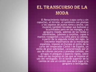 El Renacimiento italiano (capa corta y sin
capucha), el birrete, el sombrero con plumas
     y los zapatos de punta roma y ancha. Las
      mujeres también llevaban sus bullones y
         acuchillados pero en las mangas, y su
       gorguera rizada, además de las faldas y
      sobrefaldas, jubones y corpiños, capas o
 mantos rozagantes y su cofia para la cabeza.
      A partir de la segunda mitad del siglo, la
        creciente importancia de la monarquía
    española, impone en Europa el estilo de la
   corte del emperador Carlos I de España, un
estilo de gran sobriedad, caracterizado por el
 uso de colores oscuros y prendas ceñidas, sin
    arrugas ni pliegues y aspecto rígido, sobre
  todo en las mujeres en las que se impone el
uso del verdugado. En el borde superior de la
  camisa se usa un cordón que dará lugar a la
                         gorguera o lechuguilla.
 