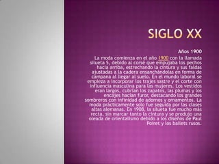 Años 1900
     La moda comienza en el año 1900 con la llamada
  silueta S, debido al corsé que empujaba los pechos
      hacia arriba, estrechando la cintura y sus faldas
    ajustadas a la cadera ensanchándolas en forma de
   campana al llegar al suelo. En el mundo laboral se
 empieza a incorporar los trajes sastre y el corte con
  influencia masculina para las mujeres. Los vestidos
     eran largos, cubrían los zapatos, las plumas y los
         encajes hacían furor, destacando los grandes
sombreros con infinidad de adornos y ornamentos. La
  moda prácticamente solo fue seguida por las clases
   altas alemanas. En 1908, la silueta fue mucho más
   recta, sin marcar tanto la cintura y se produjo una
  oleada de orientalismo debido a los diseños de Paul
                             Poiret y los ballets rusos.
 