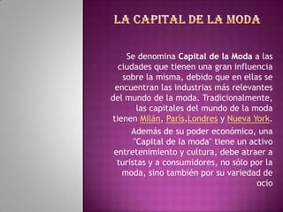 Se denomina Capital de la Moda a las
  ciudades que tienen una gran influencia
   sobre la misma, debido que en ellas se
 encuentran las industrias más relevantes
del mundo de la moda. Tradicionalmente,
        las capitales del mundo de la moda
tienen Milán, París,Londres y Nueva York.
      Además de su poder económico, una
       "Capital de la moda" tiene un activo
 entretenimiento y cultura, debe atraer a
  turistas y a consumidores, no sólo por la
   moda, sino también por su variedad de
                                       ocio
 