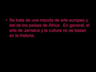 Se trata de una mezcla de arte europeo y  del de los países de África . En general, el arte de Jamaica y la cultura no se basan en la historia. 