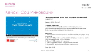 10
Кейсы. Соц Инновации
360 digital кампания: медиа, пиар, продакшн, smm, вирусный
маркетинг
Клиент: British Council
Функции Агентства:
1. привлечь внимание общественности к социальным
проблемам, решения которых были презентованы на сайте
2. стимулировать народное голосование
Достигли:
1. общий охват кампании достиг более 1 500 000 (полутора млн)
контактов.
2. более 9 000 уникальных пользователей зашли на промо-сайт и
просмотрели более 16 000 страниц.
3. более 7 000 голосов за 3 проекта
4. 2 957 голосов набрала команда победителей
5. Более 6000 просмотров набрали видеоролики
Ноя - Дек 2013
07 июня 2014
Раим Дадыбаев
 