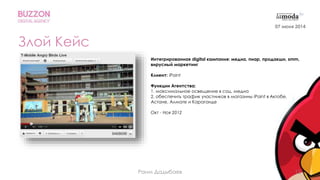 12
Злой Кейс
Интегрированная digital кампания: медиа, пиар, продакшн, smm,
вирусный маркетинг
Клиент: iPoint
Функции Агентства:
1. максимальное освещение в соц. медиа
2. обеспечить трафик участников в магазины iPoint в Актобе,
Астане, Алмате и Караганде
Окт - Ноя 2012
07 июня 2014
Раим Дадыбаев
 