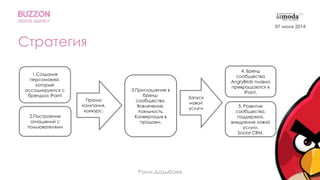 13
Стратегия
2.Построение
отношений с
пользователями
3.Приглашение в
бренд-
сообщество.
Вовлечение.
Лояльность.
Конвертация в
продажи.
5. Развитие
сообщества,
поддержка,
внедрение новой
услуги,
Social CRM.
Промо
кампания,
конкурс.
Запуск
новой
услуги
4. Бренд
сообщества
AngryBirds плавно
превращаются в
iPoint.
1.Создания
персонажей,
которые
ассоциируются с
брендом iPoint
07 июня 2014
Раим Дадыбаев
 