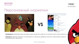 14
Персонажный маркетинг
VS
Узнаваемость. Angry Birds очень популярны среди нашей ЦА и даже те, кто не играл в игру, заочно знакомы с ними.
Лояльность. Практика показала, что люди охотно и с большим доверием относятся к персонажам, нежели к
«подозрительным аккаунтам».
Раим Дадыбаев
07 июня 2014
 