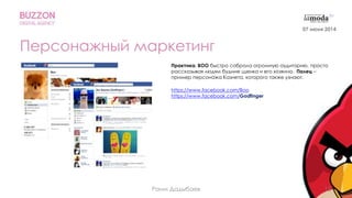 15
Персонажный маркетинг
Практика. BOO быстро собрала огромную аудиторию, просто
рассказывая людям будние щенка и его хозяина. Палец –
пример персонажа Казнета, которого также узнают.
https://www.facebook.com/Boo
https://www.facebook.com/Godfinger
Раим Дадыбаев
07 июня 2014
 