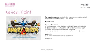 4
Кейсы. iPoint
Мы первые на рынке разработали и применили персонажный
маркетинг в запуске бренда в соц. медиа.
Клиент: iPoint
Функции Агентства:
1. запуск бренда в соц. медиа в рамках основной активации
2. формирование сообщества любителей гаджетов и apple
3. контент маркетинг – публикации, конкурсы
4. конвертировать входящий оплаченный трафик в фанатов
Достигли:
UGC, большой охват, высокую конверсию
Ноябрь 2011
07 июня 2014
Раим Дадыбаев
 