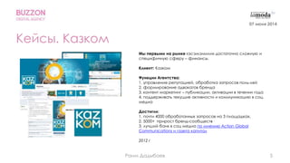 5
Кейсы. Казком
Мы первыми на рынке «эсэмэмили» достаточно сложную и
специфичную сферу – финансы.
Клиент: Казком
Функции Агентства:
1. управление репутацией, обработка запросов поль-лей
2. формирование адвокатов бренда
3. контент маркетинг – публикации, активации в течении года
4. поддерживать текущие активности и коммуникацию в соц.
медиа
Достигли:
1. почти 4000 обработанных запросов на 3 площадках,
2. 5000+ прирост бренд-сообществ
3. лучший банк в соц медиа по мнению Action Global
Communications и газета капитал
2012 г
07 июня 2014
Раим Дадыбаев
 