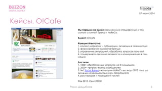 6
Кейсы. O!Cafe
Мы первыми на рынке «эсэмэмили» специфичный и тем
самым сложный бренд в HoReCa.
Клиент: O!Cafe
Функции Агентства:
1. контент маркетинг – публикации, активации в течении года
2. формирование адвокатов бренда
3. управление репутацией, обработка запросов поль-лей
4. поддерживать текущие активности и коммуникацию в соц.
медиа
Достигли:
1. 1000+ обработанных запросов на 3 площадках,
2. 2000+ прирост бренд-сообщества
3. №1 Social Bakers в категории HoReCa на март 2013 года, до
активных начала действий сети Abrestaurants
4. рост продаж и посещений гостей
Фев 2012- Сент 20130
07 июня 2014
Раим Дадыбаев
 