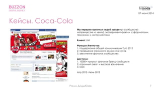 7
Кейсы. Coca-Cola
Мы первыми приучили людей заходить в сообщество
напрямую (не из ленты), экспериментировали с форматами,
техниками и инструментами
Клиент: UM
Функции Агентства:
1. поддержание общей коммуникации Euro 2012
2. проведение огромного кол-во конкурсов
3. увеличение фанатов сообщества
Достигли:
1. 10000+ прирост фанатов бренд-сообществ
2. огромный охват и высокое вовлечение
3. UGC
Апр 2012- Июнь 2013
07 июня 2014
Раим Дадыбаев
 