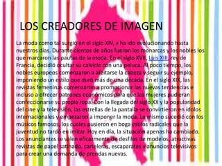 LOS CREADORES DE IMAGEN
La moda como tal surgió en el siglo XIV, y ha ido evolucionando hasta
nuestros días. Durante cientos de años fueron los monarcas y los nobles los
que marcaron las pautas de la moda. En el siglo XVII, Luis XIII, rey de
Francia, decidió ocultar su calvicie con una peluca. Al poco tiempo, los
nobles europeos comenzaron a afeitarse la cabeza y seguir su ejemplo,
imponiendo un estilo que duró más de una década. En el siglo XIX, las
revistas femeninas comenzaron a promocionar las nuevas tendencias e
incluso a ofrecer patrones económicos para que las mujeres pudieran
confeccionarse su propia ropa. Con la llegada del siglo XX y la popularidad
del cine y la televisión, las estrellas de la pantalla se convirtieron en ídolos
internacionales y empezaron a imponer la moda. Lo mismo sucedió con los
músicos famosos, los cuales pusieron en boga estilos radicales que la
juventud no tardó en imitar. Hoy en día, la situación apenas ha cambiado.
Los anunciantes se valen eficazmente de desfiles de modelos, atractivas
revistas de papel satinado, carteleras, escaparates y anuncios televisivos
para crear una demanda de prendas nuevas.
 