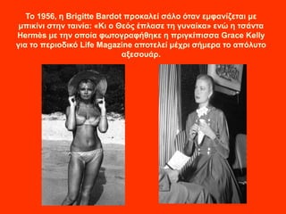 Το 1956, η Brigitte Bardot προκαλεί σάλο όταν εμφανίζεται με
μπικίνι στην ταινία: «Κι ο Θεός έπλασε τη γυναίκα» ενώ η τσάντα
Hermès με την οποία φωτογραφήθηκε η πριγκίπισσα Grace Kelly
για το περιοδικό Life Magazine αποτελεί μέχρι σήμερα το απόλυτο
αξεσουάρ.
 