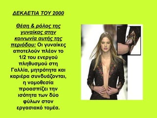 ΔΕΚΑΕΤΙΑ ΤΟΥ 2000
Θέση & ρόλος της
γυναίκας στην
κοινωνία αυτής της
περιόδου: Οι γυναίκες
αποτελούν πλέον το
1/2 του ενεργού
πληθυσμού στη
Γαλλία, μητρότητα και
καριέρα συνδυάζονται,
η νομοθεσία
προασπίζει την
ισότητα των δύο
φύλων στον
εργασιακό τομέα.
 