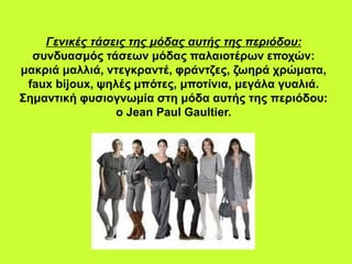 Γενικές τάσεις της μόδας αυτής της περιόδου:
συνδυασμός τάσεων μόδας παλαιοτέρων εποχών:
μακριά μαλλιά, ντεγκραντέ, φράντζες, ζωηρά χρώματα,
faux bijoux, ψηλές μπότες, μποτίνια, μεγάλα γυαλιά.
Σημαντική φυσιογνωμία στη μόδα αυτής της περιόδου:
ο Jean Paul Gaultier.
 