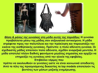 Θέση & ρόλος της γυναίκας στη μόδα αυτής της περιόδου: Η γυναίκα
προβάλλεται μέσω της μόδας σαν σεξουαλικό αντικείμενο. Η μόδα
στρέφεται προς την πολυτέλεια και την πρόκληση και παρουσιάζει την
εικόνα της αισθησιακής γυναίκας. Πρότυπο: η πολύ αδύνατη γυναίκα. Οι
σχεδιαστές μόδας απαιτούν πολύ αδύνατα, σχεδόν ανορεξικά μοντέλα. Η
μόδα αποτελεί πλέον διεθνές φαινόμενο μεγάλης σημασίας και αρχίζει να
επηρεάζει τις γυναίκες από την ηλικία της εφηβείας.
Επιβάλλει νόρμες που
πρέπει να ακολουθούν οι γυναίκες ώστε να είναι κοινωνικά αποδεκτές.
Από τα τέλη της προηγούμενης δεκαετίας τα top models αποτελούν τις
βεντέτες των μέσων μαζικής ενημέρωσης.
 