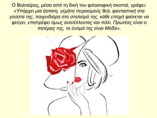 O Βολταίρος, μέσα από τη δική του φιλοσοφική σκοπιά, γράφει:
«Υπάρχει μια άστατη, γεμάτη πειρασμούς θεά, φανταστική στα
γούστα της, παιχνιδιάρα στο στολισμό της, κάθε εποχή φαίνεται να
φεύγει, επιστρέφει όμως ανατέλλοντας και πάλι. Πρωτέας είναι ο
πατέρας της, το όνομά της είναι Μόδα».
 